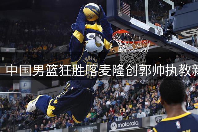 中国男篮狂胜喀麦隆创郭帅执教新高 年轻后卫群集体爆发引热议