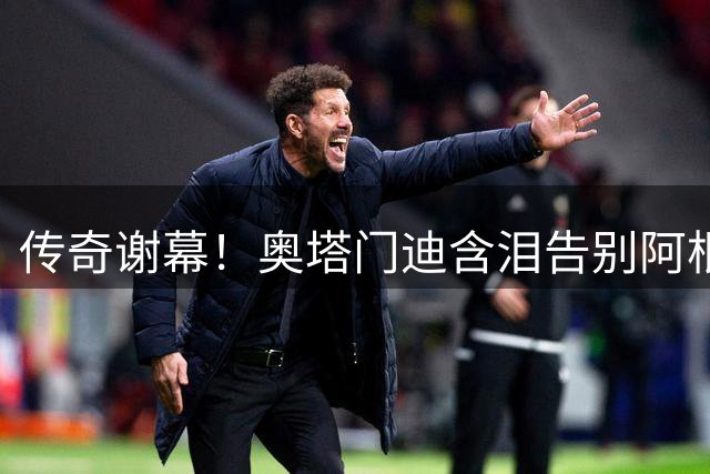 传奇谢幕！奥塔门迪含泪告别阿根廷队 17载蓝白生涯画上完美句点